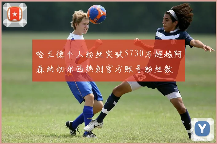 哈兰德个人粉丝突破5730万超越阿森纳切尔西热刺官方账号粉丝数