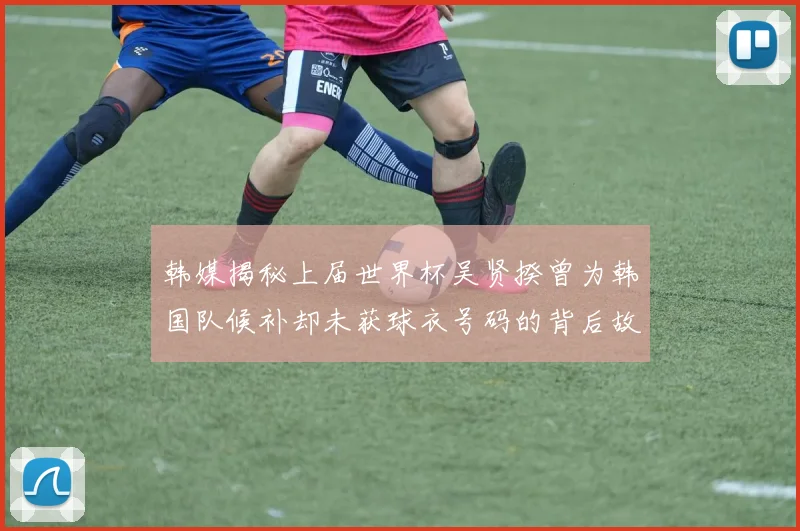 韩媒揭秘上届世界杯吴贤揆曾为韩国队候补却未获球衣号码的背后故事